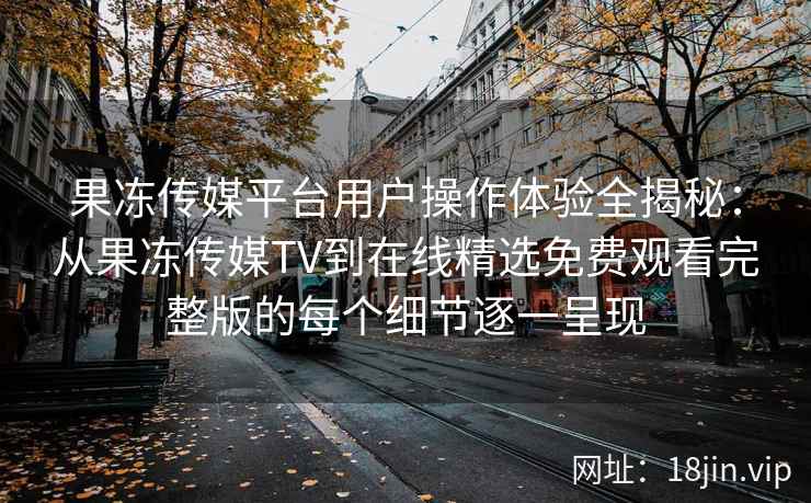 果冻传媒平台用户操作体验全揭秘：从果冻传媒TV到在线精选免费观看完整版的每个细节逐一呈现