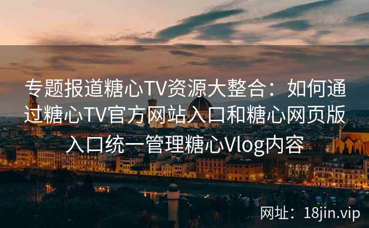 专题报道糖心TV资源大整合：如何通过糖心TV官方网站入口和糖心网页版入口统一管理糖心Vlog内容