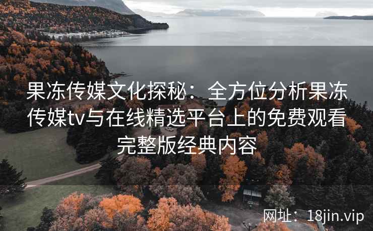 果冻传媒文化探秘：全方位分析果冻传媒tv与在线精选平台上的免费观看完整版经典内容