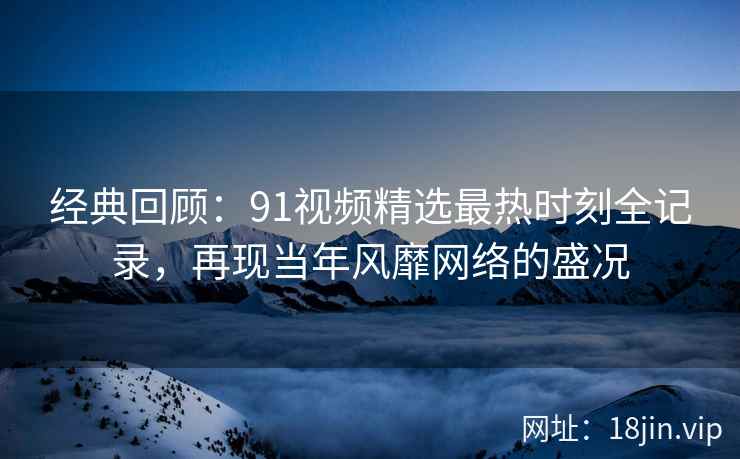 经典回顾：91视频精选最热时刻全记录，再现当年风靡网络的盛况