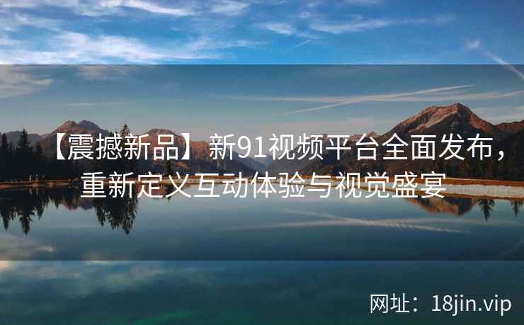 【震撼新品】新91视频平台全面发布，重新定义互动体验与视觉盛宴