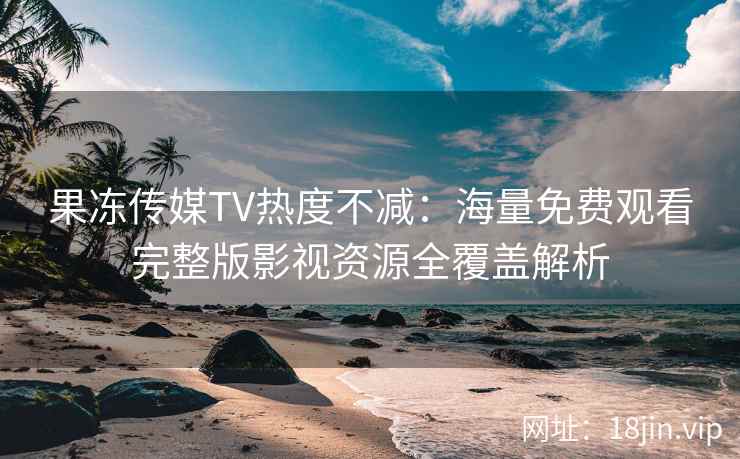果冻传媒TV热度不减：海量免费观看完整版影视资源全覆盖解析
