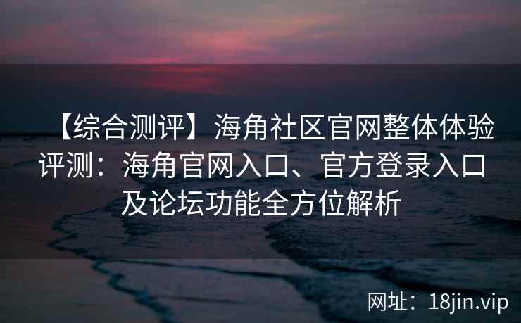 【综合测评】海角社区官网整体体验评测：海角官网入口、官方登录入口及论坛功能全方位解析
