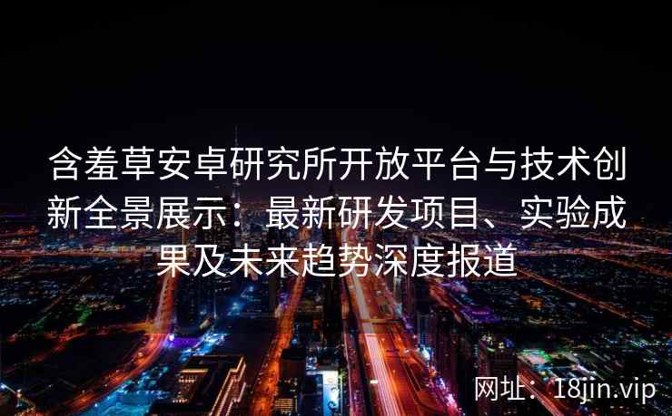 含羞草安卓研究所开放平台与技术创新全景展示：最新研发项目、实验成果及未来趋势深度报道
