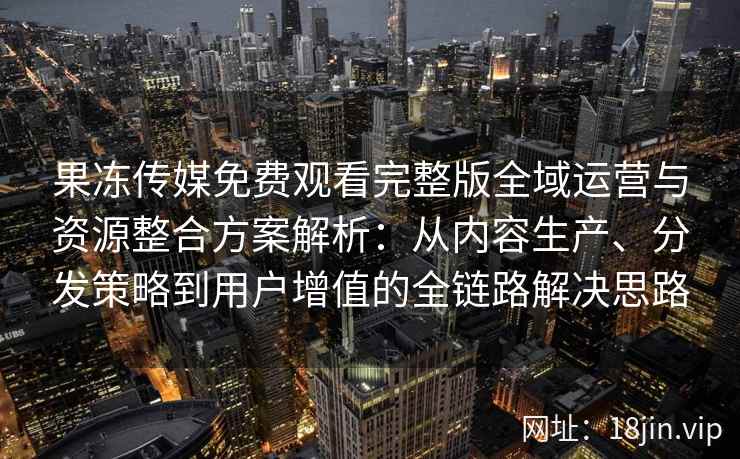 果冻传媒免费观看完整版全域运营与资源整合方案解析：从内容生产、分发策略到用户增值的全链路解决思路