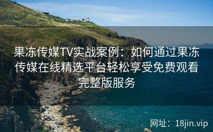 果冻传媒TV实战案例：如何通过果冻传媒在线精选平台轻松享受免费观看完整版服务
