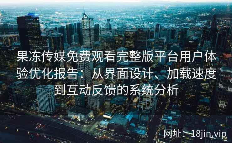 果冻传媒免费观看完整版平台用户体验优化报告：从界面设计、加载速度到互动反馈的系统分析