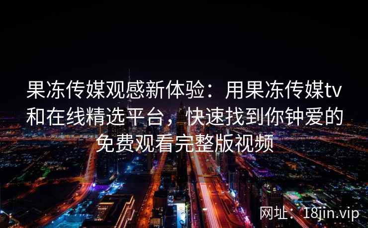 果冻传媒观感新体验：用果冻传媒tv和在线精选平台，快速找到你钟爱的免费观看完整版视频