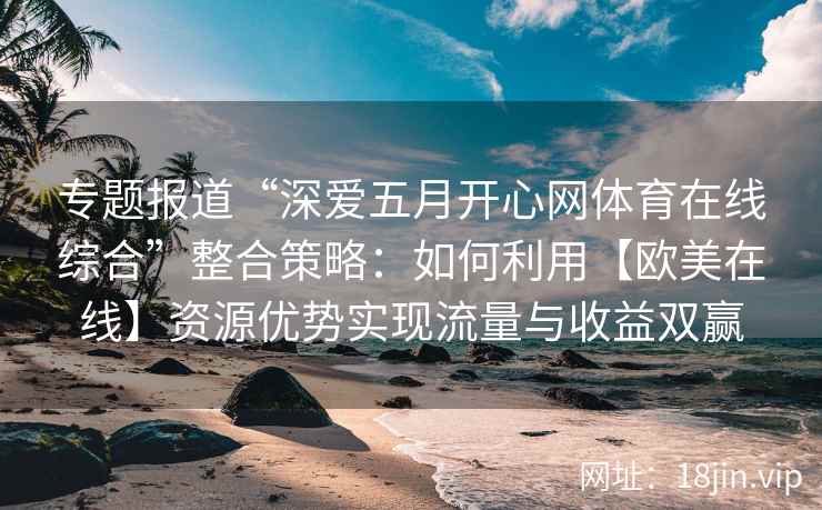 专题报道“深爱五月开心网体育在线综合”整合策略：如何利用【欧美在线】资源优势实现流量与收益双赢