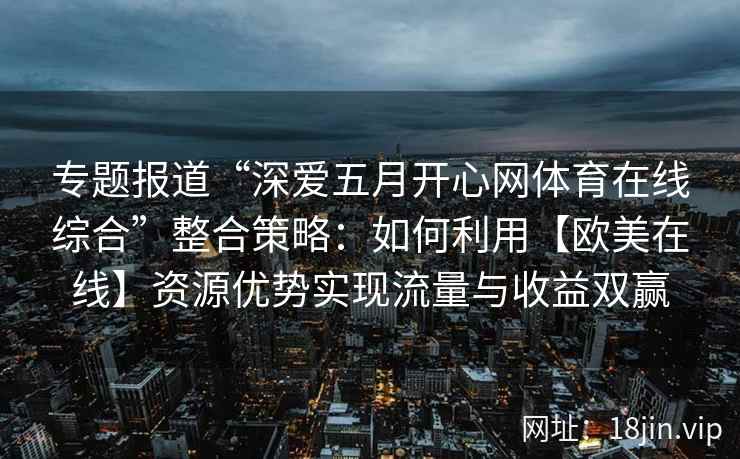 专题报道“深爱五月开心网体育在线综合”整合策略：如何利用【欧美在线】资源优势实现流量与收益双赢