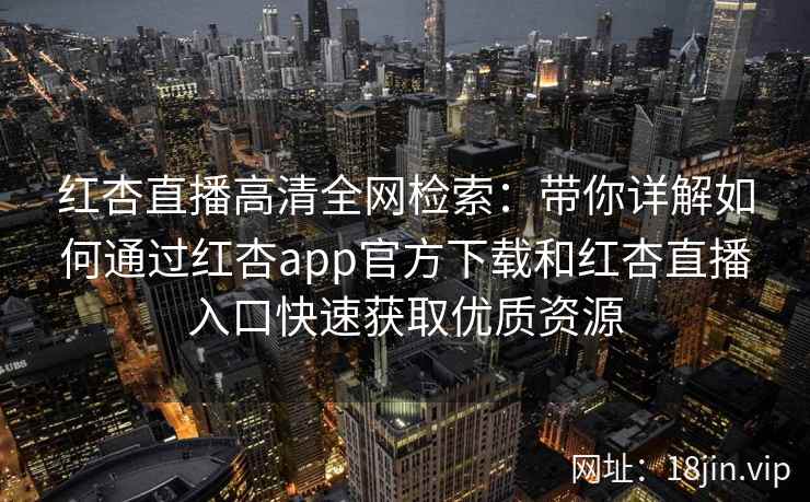 红杏直播高清全网检索：带你详解如何通过红杏app官方下载和红杏直播入口快速获取优质资源