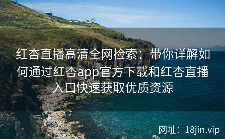 红杏直播高清全网检索：带你详解如何通过红杏app官方下载和红杏直播入口快速获取优质资源