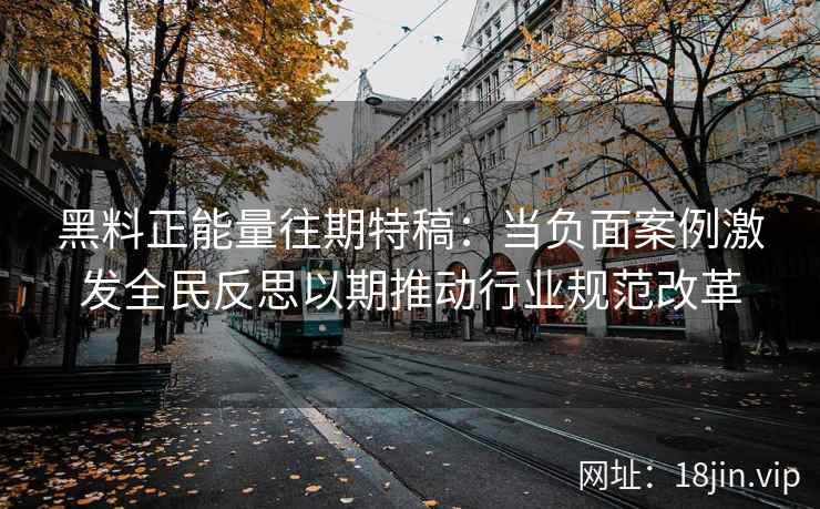 黑料正能量往期特稿：当负面案例激发全民反思以期推动行业规范改革