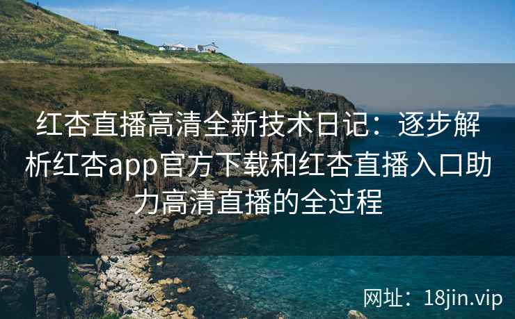 红杏直播高清全新技术日记：逐步解析红杏app官方下载和红杏直播入口助力高清直播的全过程