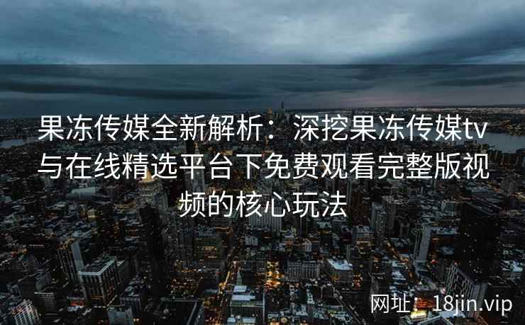 果冻传媒全新解析：深挖果冻传媒tv与在线精选平台下免费观看完整版视频的核心玩法