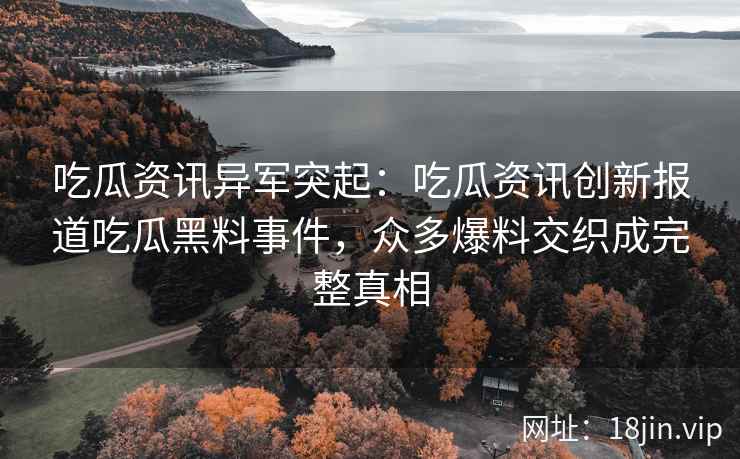 吃瓜资讯异军突起：吃瓜资讯创新报道吃瓜黑料事件，众多爆料交织成完整真相