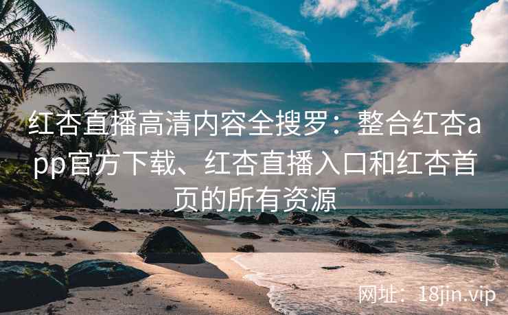 红杏直播高清内容全搜罗：整合红杏app官方下载、红杏直播入口和红杏首页的所有资源