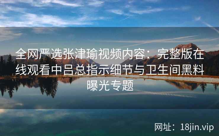 全网严选张津瑜视频内容：完整版在线观看中吕总指示细节与卫生间黑料曝光专题