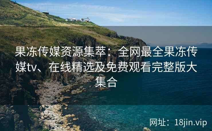 果冻传媒资源集萃：全网最全果冻传媒tv、在线精选及免费观看完整版大集合