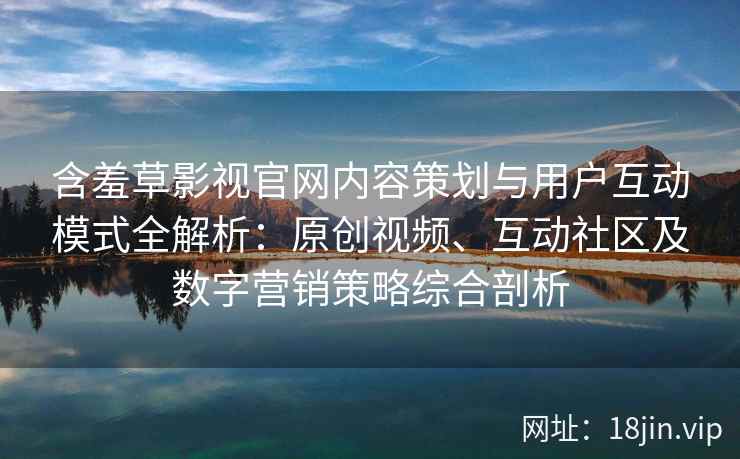 含羞草影视官网内容策划与用户互动模式全解析：原创视频、互动社区及数字营销策略综合剖析