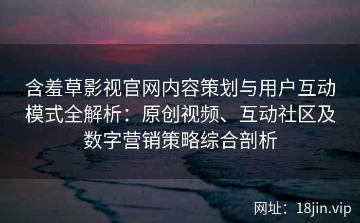 含羞草影视官网内容策划与用户互动模式全解析：原创视频、互动社区及数字营销策略综合剖析
