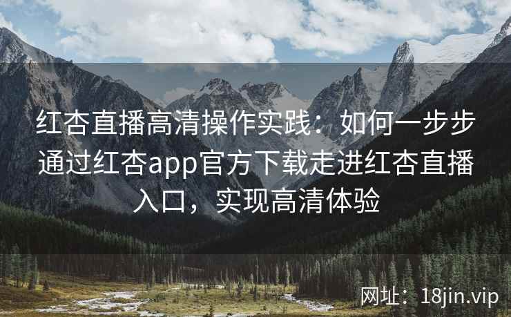 红杏直播高清操作实践：如何一步步通过红杏app官方下载走进红杏直播入口，实现高清体验