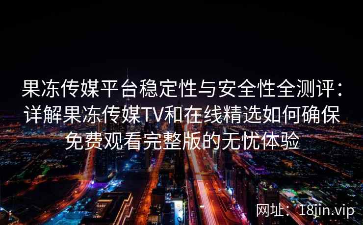 果冻传媒平台稳定性与安全性全测评：详解果冻传媒TV和在线精选如何确保免费观看完整版的无忧体验
