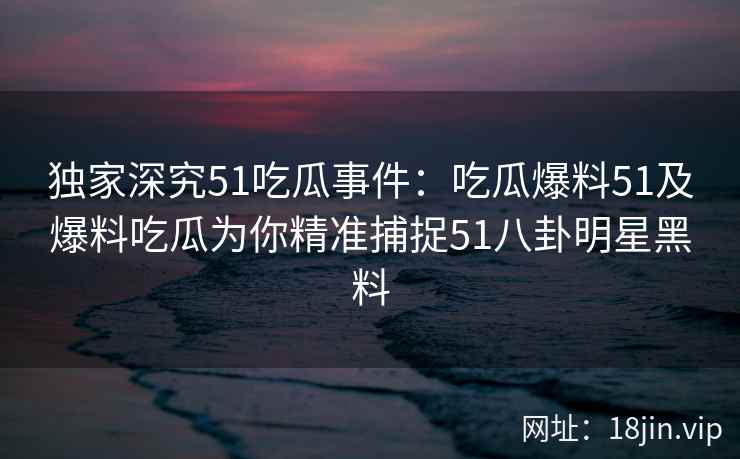 独家深究51吃瓜事件：吃瓜爆料51及爆料吃瓜为你精准捕捉51八卦明星黑料