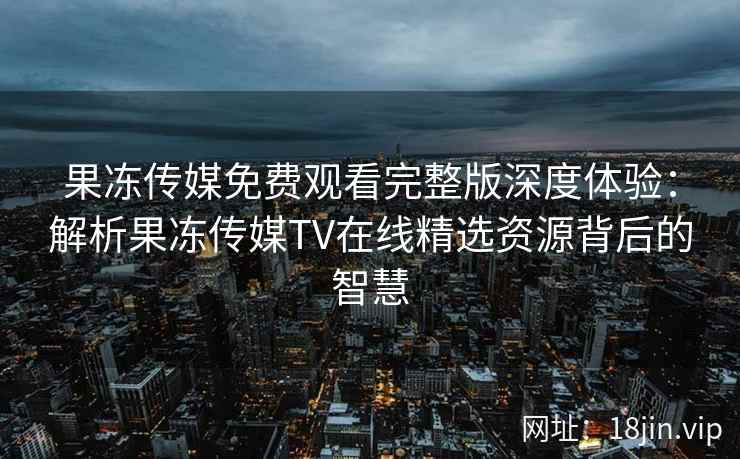 果冻传媒免费观看完整版深度体验：解析果冻传媒TV在线精选资源背后的智慧