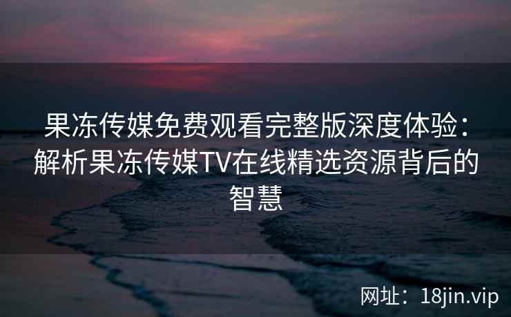 果冻传媒免费观看完整版深度体验：解析果冻传媒TV在线精选资源背后的智慧