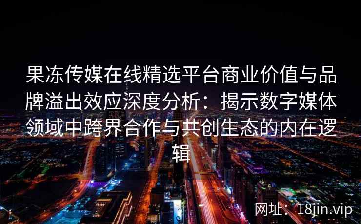 果冻传媒在线精选平台商业价值与品牌溢出效应深度分析：揭示数字媒体领域中跨界合作与共创生态的内在逻辑
