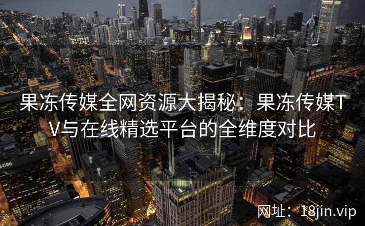 果冻传媒全网资源大揭秘：果冻传媒TV与在线精选平台的全维度对比