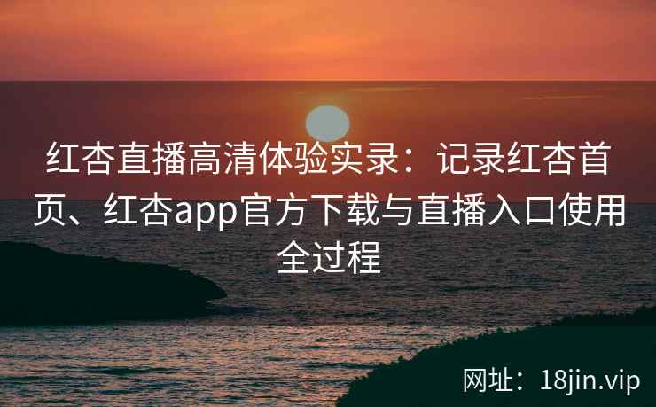 红杏直播高清体验实录：记录红杏首页、红杏app官方下载与直播入口使用全过程
