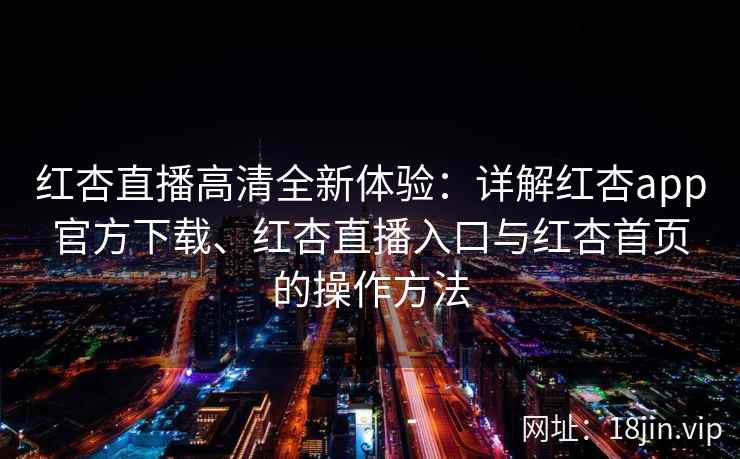 红杏直播高清全新体验：详解红杏app官方下载、红杏直播入口与红杏首页的操作方法