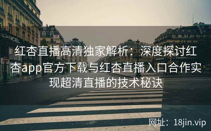 红杏直播高清独家解析：深度探讨红杏app官方下载与红杏直播入口合作实现超清直播的技术秘诀