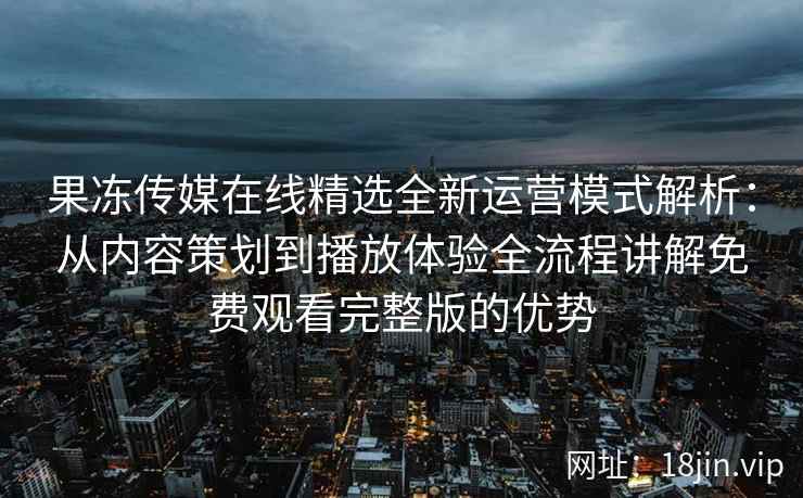 果冻传媒在线精选全新运营模式解析：从内容策划到播放体验全流程讲解免费观看完整版的优势