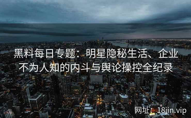 黑料每日专题：明星隐秘生活、企业不为人知的内斗与舆论操控全纪录