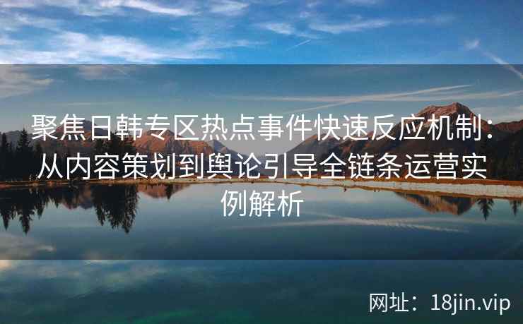 聚焦日韩专区热点事件快速反应机制：从内容策划到舆论引导全链条运营实例解析