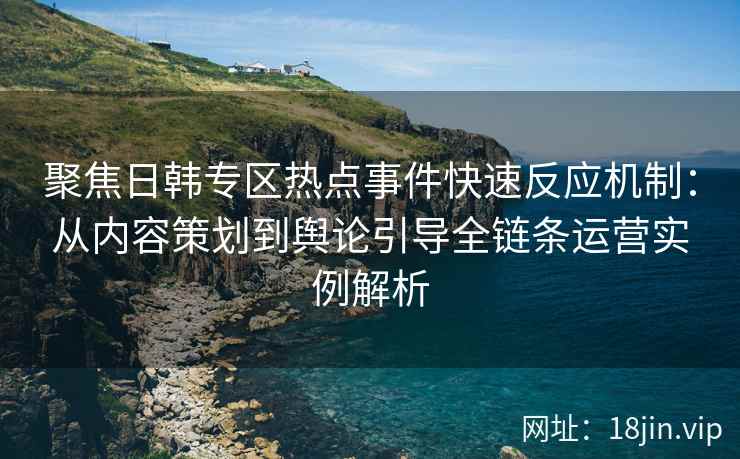 聚焦日韩专区热点事件快速反应机制：从内容策划到舆论引导全链条运营实例解析