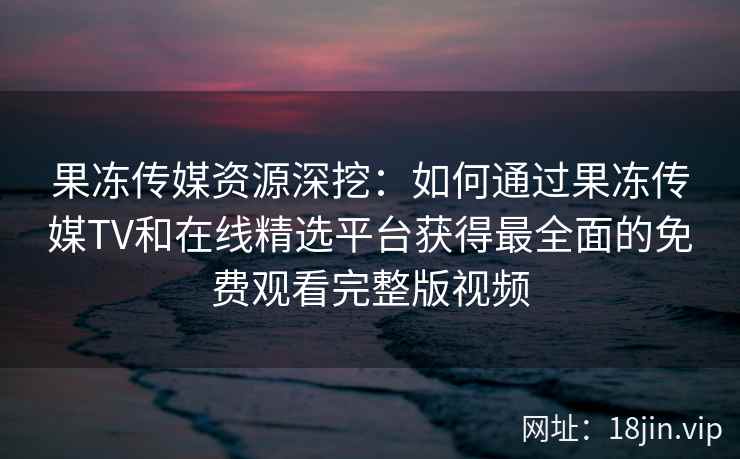 果冻传媒资源深挖：如何通过果冻传媒TV和在线精选平台获得最全面的免费观看完整版视频