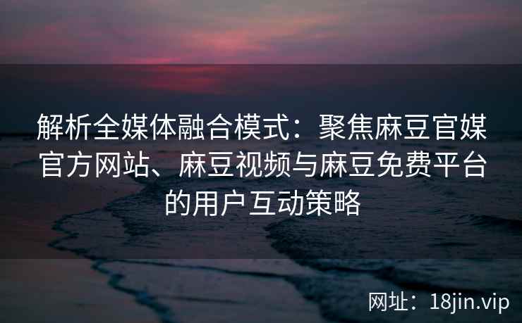 解析全媒体融合模式：聚焦麻豆官媒官方网站、麻豆视频与麻豆免费平台的用户互动策略