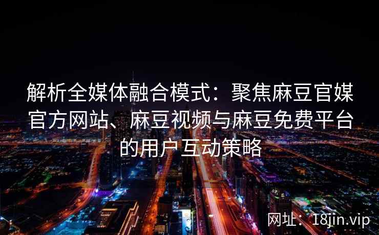 解析全媒体融合模式：聚焦麻豆官媒官方网站、麻豆视频与麻豆免费平台的用户互动策略