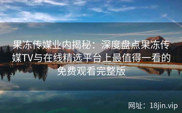 果冻传媒业内揭秘：深度盘点果冻传媒TV与在线精选平台上最值得一看的免费观看完整版