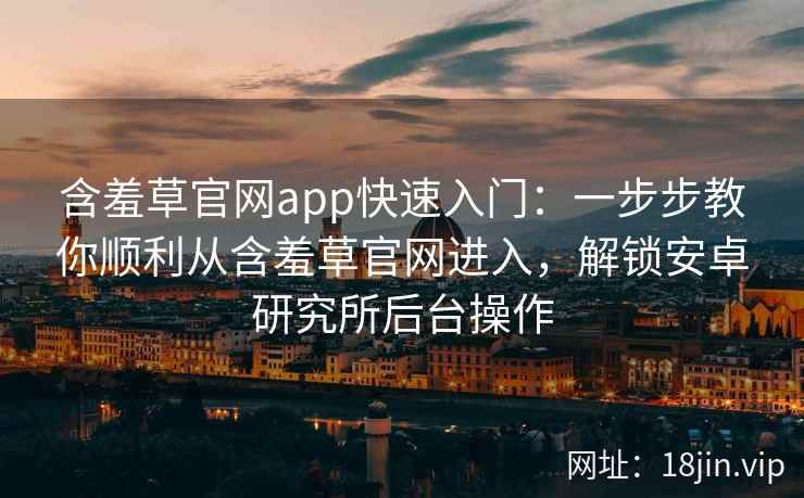含羞草官网app快速入门:一步步教你顺利从含羞草官网进入,解锁安卓研究所后台操作 含羞草官网app快速入门:一步步教你顺利从含羞草官网进入,解锁安卓研究所后台操作