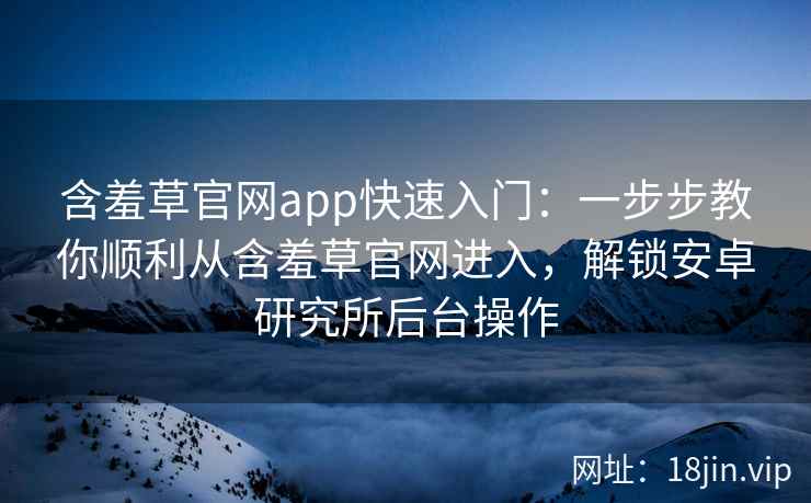 含羞草官网app快速入门:一步步教你顺利从含羞草官网进入,解锁安卓研究所后台操作 含羞草官网app快速入门:一步步教你顺利从含羞草官网进入,解锁安卓研究所后台操作