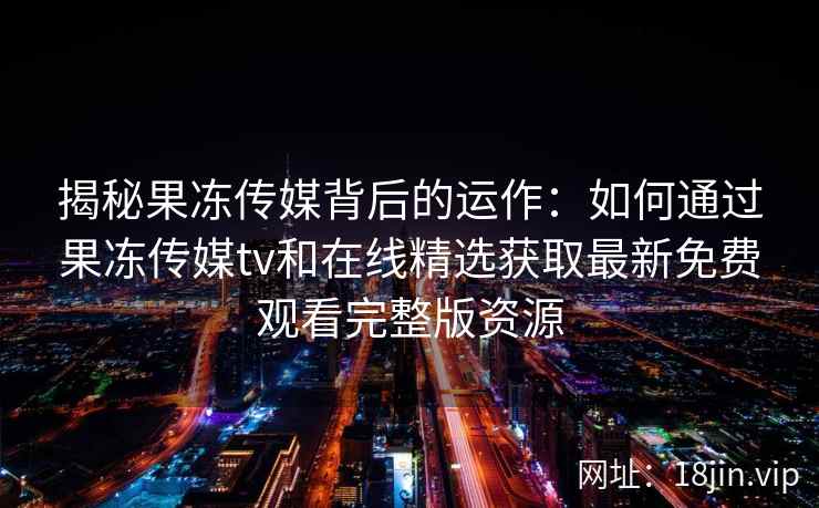 揭秘果冻传媒背后的运作：如何通过果冻传媒tv和在线精选获取最新免费观看完整版资源
