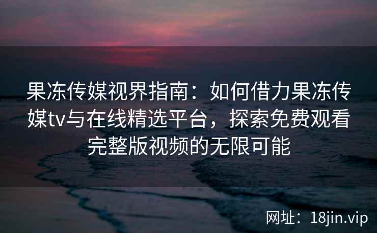 果冻传媒视界指南：如何借力果冻传媒tv与在线精选平台，探索免费观看完整版视频的无限可能