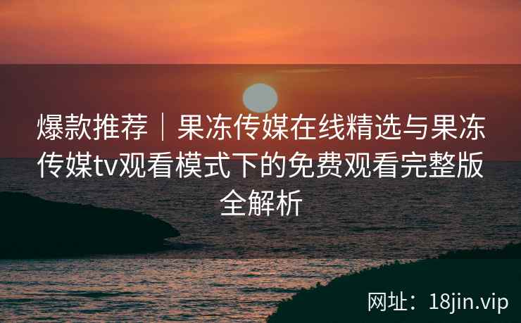 爆款推荐|果冻传媒在线精选与果冻传媒tv观看模式下的免费观看完整版全解析 爆款推荐|果冻传媒在线精选与果冻传媒tv观看模式下的免费观看完整版全解析