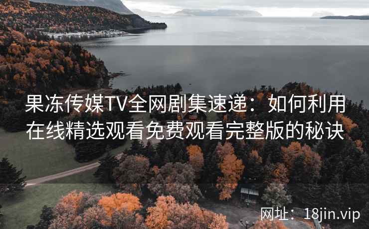 果冻传媒TV全网剧集速递：如何利用在线精选观看免费观看完整版的秘诀