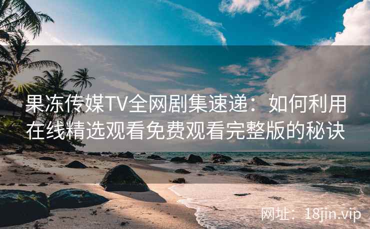 果冻传媒TV全网剧集速递：如何利用在线精选观看免费观看完整版的秘诀